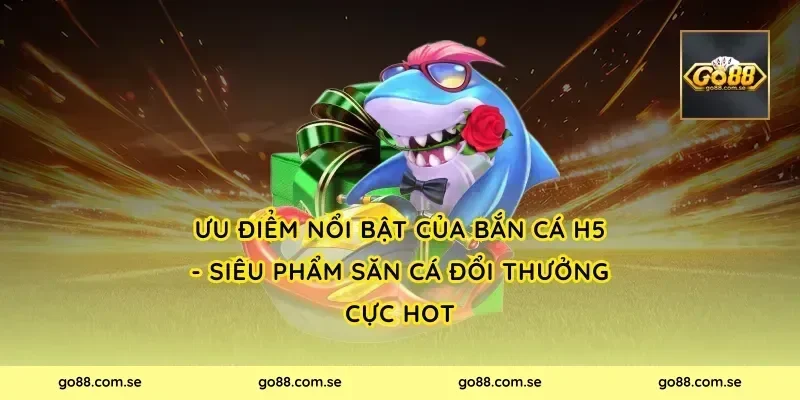Ưu điểm nổi bật của Bắn Cá H5 - Siêu Phẩm Săn Cá Đổi Thưởng Cực Hot